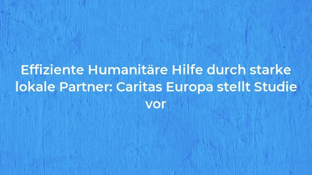 Pressemeldung:Effiziente Humanitäre Hilfe durch starke lokale Partner: Caritas Europa stellt Studie vor