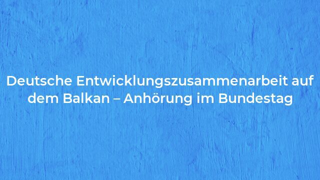 Pressemeldung:Deutsche Entwicklungszusammenarbeit auf dem Balkan – Anhörung im Bundestag