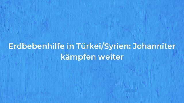 Pressemeldung:Erdbebenhilfe in Türkei/Syrien: Johanniter kämpfen weiter