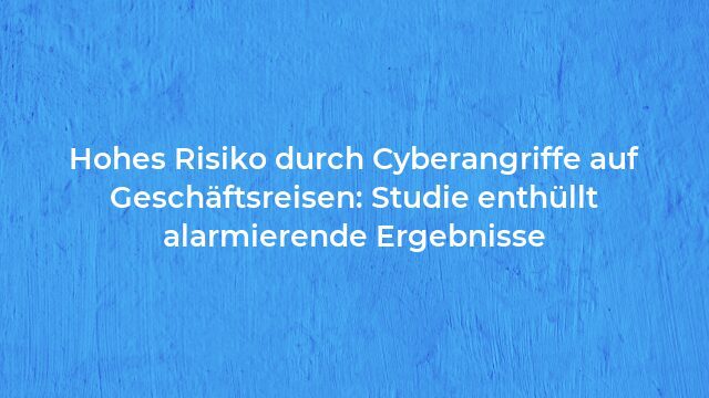 Pressemeldung:Hohes Risiko durch Cyberangriffe auf Geschäftsreisen: Studie enthüllt alarmierende Ergebnisse